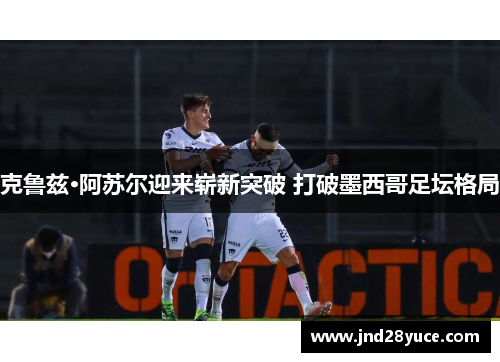 克鲁兹·阿苏尔迎来崭新突破 打破墨西哥足坛格局