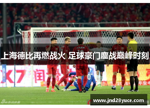 上海德比再燃战火 足球豪门鏖战巅峰时刻