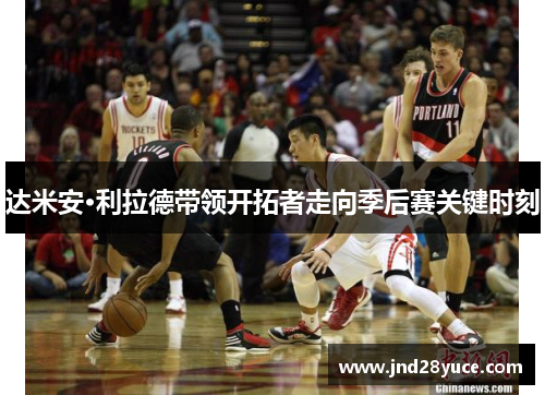 达米安·利拉德带领开拓者走向季后赛关键时刻