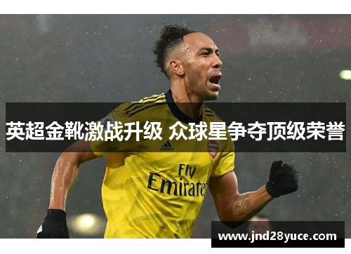 英超金靴激战升级 众球星争夺顶级荣誉