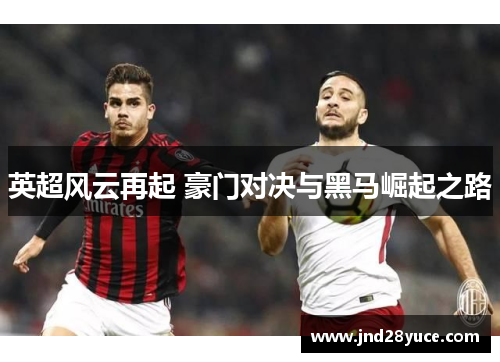 英超风云再起 豪门对决与黑马崛起之路